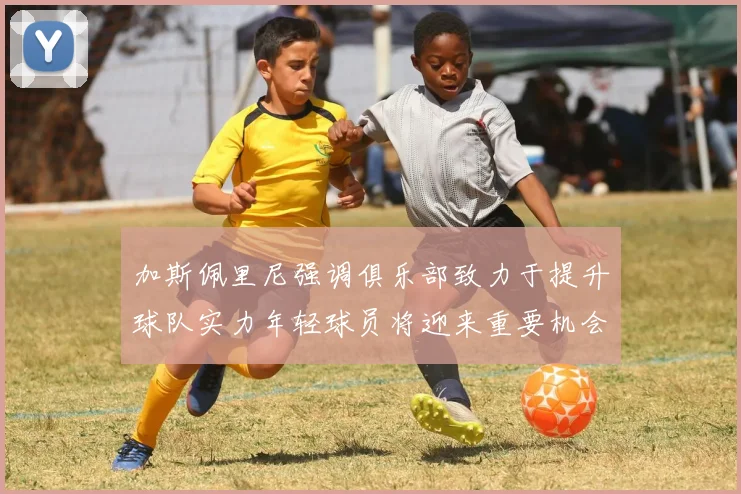 加斯佩里尼强调俱乐部致力于提升球队实力年轻球员将迎来重要机会