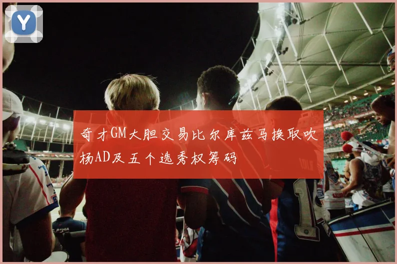 奇才GM大胆交易比尔库兹马换取吹杨AD及五个选秀权筹码