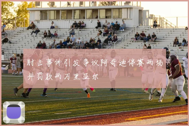 肘击事件引发争议阿奇迪停赛两场并罚款两万里亚尔