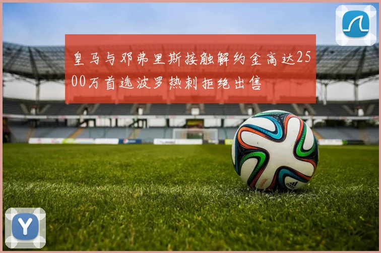 皇马与邓弗里斯接触解约金高达2500万首选波罗热刺拒绝出售