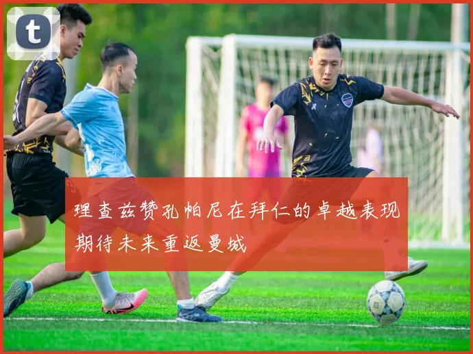 理查兹赞孔帕尼在拜仁的卓越表现期待未来重返曼城