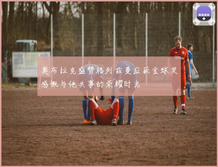 奥布拉克盛赞格列兹曼应获金球奖感慨与他共事的荣耀时光